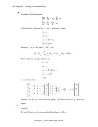 3-22 Chapter 3: Modeling in the Time Domain

20.
Writing the differential equations,
d2x1

dx1
dx2
2
2 + dt + 2x1 - dt = 0
dt
d2x2 dx2 dx1
+ dt - dt = f(t)
dt2
Defining the state variables to be x1, v1, x2, v2, where v's are velocity,
.
x 1 = v1
.
x 2 = v2
.
v 1 = -v1-2x12+v2
.
v 2 = v1-v2+f(t)
.
.
Around x1 = 1, x1 = 1+δx1, and x 1 = δ x 1 . Also,
dx
1
x2 = x2 ⎮ +
δx = 1+ 2x ⎮ δx = 1+ 2δx
1
1
dt ⎮
1
1
1
1
x =1

x =1

x =1

Therefore, the state and output equations are,
.
δx 1 = v1
.
x 2 = v2
.
v 1 = -v1-2(1+2δx1)+v2
.
v 2 = v1-v2+f(t)
y = x2
In vector-matrix form,
.

δx

1

v

0
0
=
-4

0
0
0

1
0
-1

0
1
1

.

0

0

1

-1

.

x
.

2
1

v

2

δx

1

v

0
0
+
-2

0
0
0

v

0

δx

1

1

x

2
1

1
;y= 0
f(t)

2

x
1

0

0

2

v

1

v

2

where f(t) = 2 + δf(t), since force in nonlinear spring is 2 N and must be balanced by 2 N force on
damper.
21.
Controller:
The transfer function can be represented as a block diagram as follows:

Copyright © 2011 by John Wiley & Sons, Inc.

 