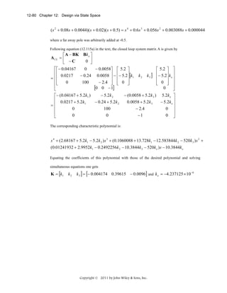 12-80 Chapter 12: Design via State Space

( s 2 + 0.08s + 0.0044)( s + 0.02)( s + 0.5) = s 4 + 0.6s 3 + 0.056s 2 + 0.003088s + 0.000044
where a far away pole was arbitrarily added at -0.5.
Following equation (12.115a) in the text, the closed loop system matrix A is given by

⎡ A − BK Bk e ⎤
A CL = ⎢
0 ⎥
⎣ −C
⎦
⎡ ⎡− 0.04167
− 0.0058⎤ ⎡ 5.2 ⎤
0
⎡ 5.2 ⎤ ⎤
⎢⎢
⎥ − ⎢− 5.2⎥[k k k ] ⎢− 5.2⎥ k ⎥
− 0.24 0.0058 ⎥ ⎢
0.0217
2
3
⎥ 1
⎢
⎥ e⎥
= ⎢⎢
⎢⎢
⎢ 0 ⎥ ⎥
− 2.4 ⎥ ⎢ 0 ⎥
0
100
⎣
⎦ ⎣
⎦
⎣
⎦
⎢
⎥
0
[0 0 − 1]
⎣
⎦
− 5.2k 2
− (0.0058 + 5.2k 3 ) 5.2k e ⎤
⎡− (0.04167 + 5.2k1 )
⎢ 0.0217 + 5.2k
− 0.24 + 5.2k 2
0.0058 + 5.2k 3
− 5.2k e ⎥
1
⎢
⎥
=
⎢
0
100
− 2.4
0 ⎥
⎢
⎥
0
0
−1
0 ⎦
⎣
The corresponding characteristic polynomial is:

s 4 + (2.68167 + 5.2k1 − 5.2k 2 ) s 3 + (0.1060088 + 13.728k1 − 12.583844k 2 − 520k 3 ) s 2 +
(0.01241932 + 2.9952k1 − 0.2492256k 2 − 10.3844k 3 − 520k e ) s − 10.3844k e
Equating the coefficients of this polynomial with those of the desired polynomial and solving
simultaneous equations one gets

K = [k1

k2

k 3 ] = [− 0.004174 0.39615 − 0.0096] and k e = −4.237125 × 10 −6

Copyright © 2011 by John Wiley & Sons, Inc.

 