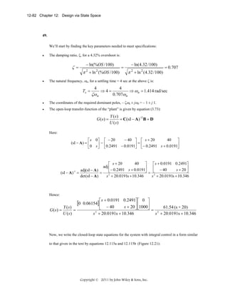 12-82 Chapter 12: Design via State Space

49.

We’ll start by finding the key parameters needed to meet specifications:
•

The damping ratio, ζ, for a 4.32% overshoot is:

− ln(%OS / 100)

ζ =
•

π 2 + ln 2 (%OS / 100)

=

− ln(4.32 / 100)

π 2 + ln 2 (4.32 / 100)

= 0.707

The natural frequency, ωn, for a settling time = 4 sec at the above ζ is:

Ts =

4

ζω n

⇒4=

4
⇒ ω n = 1.414 rad/sec
0.707ω n

•

The coordinates of the required dominant poles, – ζωn ± jωd = – 1 ± j 1.

•

The open-loop transfer-function of the “plant” is given by equation (3.73):

G ( s) =

Y (s)
= C(sI − A) -1 B + D
U (s)

Here:

− 40 ⎤ ⎡ s + 20
40
⎤
⎡ s 0⎤ ⎡ − 20
(sI − A ) = ⎢
⎥ − ⎢0.2491 − 0.0191⎥ = ⎢− 0.2491 s + 0.0191⎥
⎦
⎦ ⎣
⎣0 s ⎦ ⎣

40
⎡ s + 0.0191 0.2491⎤
⎡ s + 20
⎤
adj ⎢
⎢
⎥
s + 20 ⎥
adj(sI − A )
⎦
⎣− 0.2491 s + 0.0191⎦ = ⎣ − 40
(sI − A ) -1 =
=
det (sI − A )
s 2 + 20.0191s + 10.346
s 2 + 20.0191s + 10.346

Hence:

G (s) =

Y (s)
=
U (s)

[0

⎡ s + 0.0191 0.2491⎤ ⎡ 0 ⎤
0.06154] ⎢
s + 20 ⎥ ⎢1000⎥
61.54 (s + 20)
⎣ − 40
⎦⎣
⎦=
2
2
s + 20.0191s + 10.346
s + 20.0191s + 10.346

Now, we write the closed-loop state equations for the system with integral control in a form similar
to that given in the text by equations 12.115a and 12.115b (Figure 12.21):

Copyright © 2011 by John Wiley & Sons, Inc.

 
