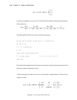 12-84 Chapter 12: Design via State Space

⎡ Ia ⎤
y (t ) = v (t ) = [0 0.06154 0] ⎢ ω ⎥
⎢ ⎥
⎢xN ⎥
⎣ ⎦

To check our assumptions, we use Eq. (3.73) and MATLAB to find the closed-loop transfer function
of the system to be:

T ( s) =

2s + 40
2( s + 20)
2
Y (s)
= 2
= 3
= 2
2
R( s) s + 22 s + 42s + 40 ( s + 2 s + 2)( s + 20) s + 2s + 2

The following MATLAB file was written to plot the step response.

A=[-20 -40 0; 0.0001 -2.000 32.5; 0

-0.06154 0];

B= [0; 0; 1];
C = [ 0

0.06154 0];

D = 0;
[num, den]= ss2tf(A,B,C,D,1);
T = tf(num, den);

%T is the closed-loop TF

step (T);

The characteristics displayed on the step response shown below indicate that the desired transient and
steady-state response requirements are met.

To find, analytically, the steady-state error for a unit step input, we apply Equation (7.96) to the state
equations to obtain:

− 40
0 ⎤
⎡ − 20
⎢0.0001
−2
e(∞) = 1 + [0 0.06154 0] ⎢
32.5⎥
⎥
⎢ 0
− 0.06154
0 ⎥
⎣
⎦

Copyright © 2011 by John Wiley & Sons, Inc.

−1

⎡0 ⎤
⎢0 ⎥ = 0
⎢ ⎥
⎢1⎥
⎣ ⎦

 