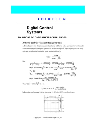 T H I R T E E N

Digital Control
Systems
SOLUTIONS TO CASE STUDIES CHALLENGES
Antenna Control: Transient Design via Gain
a. From the answer to the antenna control challenge in Chapter 5, the equivalent forward transfer
function found by neglecting the dynamics of the power amplifier, replacing the pots with unity
gain, and including the integration in the sample-and-hold is

Ge(s) =

0.16K
s (s + 1.32)
2

But,

z-1
Thus, Ge(z) = 0.16K z Gz , or,
(z+0.95696)
Ge(z) = 7.659x10-4K (z-1) (z-0.87634)
b. Draw the root locus and overlay it over the ζ = 0.5 (i.e. 16.3% overshoot) curve.
.

Copyright © 2011 by John Wiley & Sons, Inc.

 