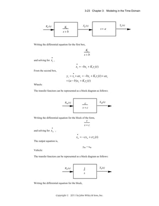 3-23 Chapter 3: Modeling in the Time Domain

Rc (s)

Xc (s)

K1
s+b

s+ a

Writing the differential equation for the first box,

K1
s+b
•

and solving for xc ,
•

xc = −bxc + K1rc (t )
From the second box,
•

yc = xc + axc = −bxc + K1rc (t ) + axc
= (a − b) xc + K1rc (t )
Wheels:
The transfer function can be represented as a block diagram as follows:

Rw(s)

c
s+c

Xw(s)

Writing the differential equation for the block of the form,

c
s+c
•

and solving for xw ,
•

xw = −cxw + crw (t )
The output equation is,
yw = xw
Vehicle:
The transfer function can be represented as a block diagram as follows:

Rv (s)

1
s

Xv(s)

Writing the differential equation for the block,

Copyright © 2011 by John Wiley & Sons, Inc.

Yc (s)

 