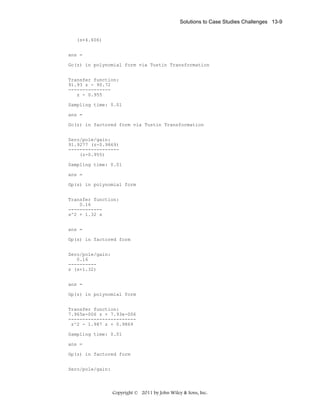 Solutions to Case Studies Challenges 13-9

(s+4.606)
ans =
Gc(z) in polynomial form via Tustin Transformation
Transfer function:
91.93 z - 90.72
--------------z - 0.955
Sampling time: 0.01
ans =
Gc(z) in factored form via Tustin Transformation
Zero/pole/gain:
91.9277 (z-0.9869)
-----------------(z-0.955)
Sampling time: 0.01
ans =
Gp(s) in polynomial form
Transfer function:
0.16
-----------s^2 + 1.32 s
ans =
Gp(s) in factored form
Zero/pole/gain:
0.16
---------s (s+1.32)
ans =
Gp(z) in polynomial form
Transfer function:
7.965e-006 z + 7.93e-006
-----------------------z^2 - 1.987 z + 0.9869
Sampling time: 0.01
ans =
Gp(z) in factored form
Zero/pole/gain:

Copyright © 2011 by John Wiley & Sons, Inc.

 