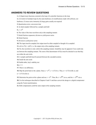 Answers to Review Questions 13-13

ANSWERS TO REVIEW QUESTIONS
1. (1) Supervisory functions external to the loop; (2) controller functions in the loop
2. (1) Control of multiple loops by the same hardware; (2) modifications made with software, not
hardware; (3) more noise immunity (4) large gains usually not required
3. Quantization error; conversion time
4. An ideal sampler followed by a sample-and-hold
5. z = esT
6. The value of the time waveform only at the sampling instants
7. Partial fraction expansion; division to yield power series
8. Partial fraction
9. Division to yield power series
10. The input must be sampled; the output must be either sampled or thought of as sampled.
11. c(t) is c*(t) = c(kT), i.e. the output only at the sampling instants.
12. No; the waveform is only valid at the sampling instants. Instability may be apparent if one could only
see between the sampling instants. The roots of the denominator of G(z) must be checked to see that they
are within the unit circle.
13. A sample-and-hold must be present between the cascaded systems.
14. Inside the unit circle
15. Raible table; Jury's stability test
16. z=+1
17. There is no difference.
18. Map the point back to the s-plane. Since z = esT, s = (1/T) ln z. Thus, σ = (1/T) ln (Re z), and
ω = (1/T) ln (Im z).
19. Determine the point on the s-plane and use z = esT. Thus, Re z = eσT cos ω, and Im z = eσT sin ω.
20. Use the techniques described in Chapters 9 and 11 and then convert the design to a digital compensator
using the Tustin transformation.
21. Both compensators yield the same output at the sampling instants.

Copyright © 2011 by John Wiley & Sons, Inc.

 