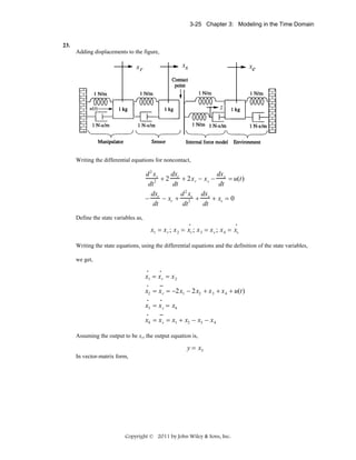3-25 Chapter 3: Modeling in the Time Domain

23.
Adding displacements to the figure,

xs

xr

xe

z

Writing the differential equations for noncontact,

dxr
dx
d 2 xr
+ 2x r − x s − s = u(t)
2 +2
dt
dt
dt
2
dx
d x dx
− r − xr + 2 s + s + xs = 0
dt
dt
dt
Define the state variables as,
•

•

x1 = x r ; x 2 = xr ; x 3 = x s ; x 4 = xs
Writing the state equations, using the differential equations and the definition of the state variables,
we get,
•

•

•

••

•

•

•

••

x1 = x r = x 2
x2 = x r = −2x1 − 2x2 + x 3 + x 4 + u(t)
x3 = x s = x4
x4 = x s = x1 + x2 − x3 − x 4
Assuming the output to be xs, the output equation is,

y = x3
In vector-matrix form,

Copyright © 2011 by John Wiley & Sons, Inc.

 