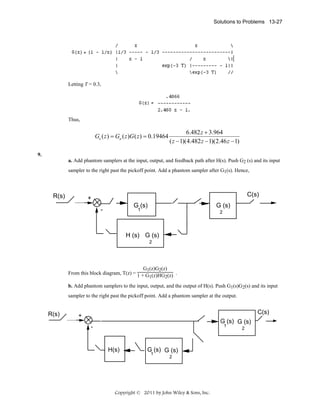 Solutions to Problems 13-27

Letting T = 0.3,

Thus,

Ge ( z ) = Ga ( z )G ( z ) = 0.19464

6.482 z + 3.964
( z − 1)(4.482 z − 1)(2.46 z − 1)

9.
a. Add phantom samplers at the input, output, and feedback path after H(s). Push G2 (s) and its input
sampler to the right past the pickoff point. Add a phantom sampler after G1(s). Hence,

R(s)

C(s)

+
G (s)

-

G (s)

1

2

H (s) G (s)
2

G1(z)G2(z)
From this block diagram, T(z) = 1 + G (z)HG (z) .
1

2

b. Add phantom samplers to the input, output, and the output of H(s). Push G1(s)G2(s) and its input
sampler to the right past the pickoff point. Add a phantom sampler at the output.

R(s)

C(s)

+

G (s) G (s)
1

-

H(s)

G (s) G (s)
1
2

Copyright © 2011 by John Wiley & Sons, Inc.

2

 