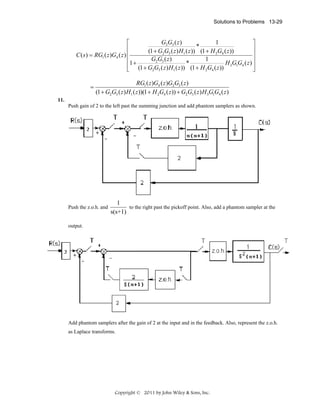 Solutions to Problems 13-29

G2G3 ( z )
1
⎡
⎤
*
⎢
⎥
(1 + G2G3 ( z ) H1 ( z )) (1 + H 2G4 ( z ))
⎥
C ( s ) = RG1 ( z )G4 ( z ) ⎢
G2G3 ( z )
1
⎢1 +
H G G ( z) ⎥
*
⎢ (1 + G2G3 ( z ) H1 ( z )) (1 + H 2G4 ( z )) 3 1 4 ⎥
⎣
⎦

=

RG1 ( z )G4 ( z )G2G3 ( z )
(1 + G2G3 ( z ) H1 ( z ))(1 + H 2G4 ( z )) + G2G3 ( z ) H 3G1G4 ( z )

11.
Push gain of 2 to the left past the summing junction and add phantom samplers as shown.

Push the z.o.h. and

1
to the right past the pickoff point. Also, add a phantom sampler at the
s(s+1)

output.

Add phantom samplers after the gain of 2 at the input and in the feedback. Also, represent the z.o.h.
as Laplace transforms.

Copyright © 2011 by John Wiley & Sons, Inc.

 