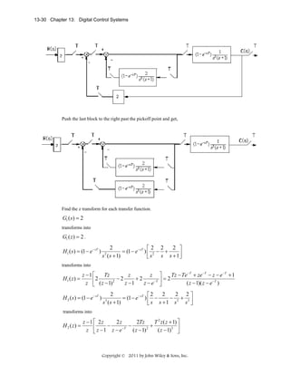 13-30 Chapter 13: Digital Control Systems

Push the last block to the right past the pickoff point and get,

Find the z transform for each transfer function.

G1 ( s ) = 2
transforms into

G1 ( z ) = 2 .

H1 ( s ) = (1 − e − sT )

2
2 ⎤
⎡2 2
= (1 − e− sT ) ⎢ 2 − +
s ( s + 1)
s s + 1⎥
⎣s
⎦
2

transforms into

H1 ( z ) =

z −1 ⎡
Tz
z
z
⎢ 2 ( z − 1) 2 − 2 z − 1 + 2 z − e−T
z ⎣

H 2 ( s ) = (1 − e− sT )

⎤
Tz − Te −T + ze −T − z − e −T + 1
=2
⎥
( z − 1)( z − e −T )
⎦

2
2
2 2⎤
⎡2
= (1 − e− sT ) ⎢ −
− 2 + 3⎥
s ( s + 1)
s ⎦
⎣ s s +1 s
3

transforms into

H 2 ( z) =

z −1 ⎡ 2z
2z
2Tz
T 2 z ( z + 1) ⎤
−
−
+
⎢
⎥
z ⎣ z − 1 z − e −T ( z − 1) 2
( z − 1)3 ⎦

Copyright © 2011 by John Wiley & Sons, Inc.

 