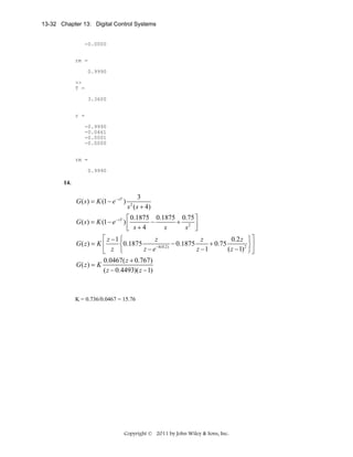 13-32 Chapter 13: Digital Control Systems

-0.0000
rm =
0.9990
>>
T =
3.3600
r =
-0.9990
-0.0461
-0.0001
-0.0000
rm =
0.9990

14.

G ( s ) = K (1 − e − sT )

3
s ( s + 4)
2

⎡ 0.1875 0.1875 0.75 ⎤
G ( s ) = K (1 − e − sT ) ⎢
−
+ 2 ⎥
s
s ⎦
⎣ s+4
⎡ z −1 ⎧
z
z
0.2 z ⎫⎤
G( z) = K ⎢
− 0.1875
+ 0.75
⎨0.1875
⎬⎥
−4(0.2)
z −e
z −1
( z − 1) 2 ⎭⎦
⎣ z ⎩
0.0467( z + 0.767)
G( z) = K
( z − 0.4493)( z − 1)

K = 0.736/0.0467 = 15.76

Copyright © 2011 by John Wiley & Sons, Inc.

 