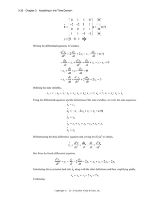 3-26 Chapter 3: Modeling in the Time Domain

⎡0
•
⎢−2
x=
⎢0
⎢1
⎣

1
−2
0
1

⎡ 0⎤
⎢ 1⎥
1 1⎥
x+
u(t)
⎢ 0⎥
0 1⎥
⎢ 0⎥
−1 −1⎥
⎣ ⎦
⎦
0

0⎤

y = [0 0 1 0]x
Writing the differential equations for contact,

dx
dx
d 2 xr
+ 2 r + 2x r − x s − s = u(t)
2
dt
dt
dt
2
dx
d x dx
− r − xr + 2 s + s + xs − z − x e = 0
dt
dt
dt
dz
dx
− xs +
+z − e =0
dt
dt
2
dz d xe
dx
− xs −
+ 2 + 2 e + 2xe = 0
dt
dt dt
Defining the state variables,
•

•

•

•

x1 = x r ; x 2 = xr ; x 3 = x s ; x 4 = xs ; x 5 = z; x 6 = z; x7 = xe ; x8 = xe
Using the differential equations and the definitions of the state variables, we write the state equations.
•

x1 = x 2
•

x2 = − x1 − 2x 2 + x3 + x4 + u(t)
•

x3 = x 4
•

x4 = x1 + x2 − x 3 − x 4 + x5 + x 7
•

x5 = x 6
Differentiating the third differential equation and solving for d2z/dt2 we obtain,
•

x6 =

d 2 z dxs dz d 2 xe
−
+
2 =
dt dt dt 2
dt

But, from the fourth differential equation,

dz
dx
d 2 xe
− 2 e − 2xe = x3 + x6 − 2x 8 − 2x7
2 = xs +
dt
dt
dt
•

Substituting this expression back into x6 along with the other definitions and then simplifying yields,
•

x6 = x 4 + x3 − 2x8 − 2x 7
Continuing,

Copyright © 2011 by John Wiley & Sons, Inc.

 