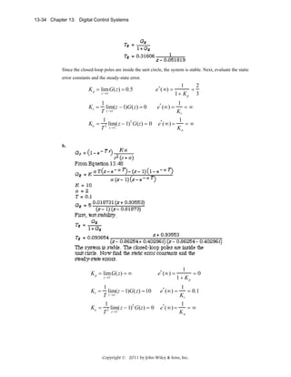 13-34 Chapter 13: Digital Control Systems

Since the closed-loop poles are inside the unit circle, the system is stable. Next, evaluate the static
error constants and the steady-state error.

K p = lim G(z) = 0.5
z →1

e * (∞) =

1
2
=
1+ K p 3

1
1
lim(z − 1)G(z) = 0
e* (∞) =
=∞
z →1
T
Kv
1
1
2
*
=∞
Ka = 2 lim(z − 1) G(z) = 0 e (∞) =
T z→1
Ka

Kv =

b.

K p = lim G(z) = ∞
z →1

1
lim(z − 1)G(z) = 10
T z →1
1
2
Ka = 2 lim(z − 1) G(z) = 0
T z→1

Kv =

e* (∞) =

1
=0
1 + Kp

1
= 0.1
Kv
1
*
e (∞) =
=∞
Ka

e* (∞) =

Copyright © 2011 by John Wiley & Sons, Inc.

 