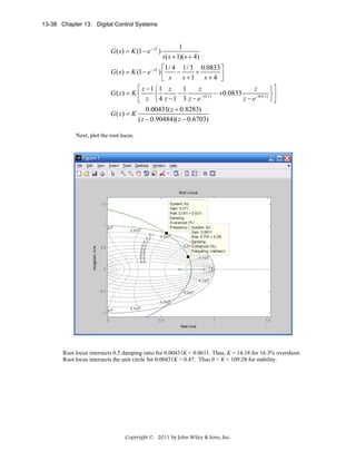 13-38 Chapter 13: Digital Control Systems

G ( s ) = K (1 − e − sT )

1
s ( s + 1)( s + 4)

⎡1/ 4 1/ 3 0.0833 ⎤
G ( s ) = K (1 − e − sT ) ⎢
−
+
s +1 s + 4 ⎥
⎣ s
⎦
⎡ z −1 ⎧ 1 z
z
z
1
⎫⎤
−
− +0.0833
G( z) = K ⎢
⎨
− (0.1)
−4(0.1) ⎬ ⎥
z −e
⎭⎦
⎣ z ⎩ 4 z −1 3 z − e
G( z) = K

0.00431( z + 0.8283)
( z − 0.90484)( z − 0.6703)

Next, plot the root locus.

Root locus intersects 0.5 damping ratio for 0.00431K = 0.0611. Thus, K = 14.18 for 16.3% overshoot.
Root locus intersects the unit circle for 0.00431K = 0.47. Thus 0 < K < 109.28 for stability.

Copyright © 2011 by John Wiley & Sons, Inc.

 