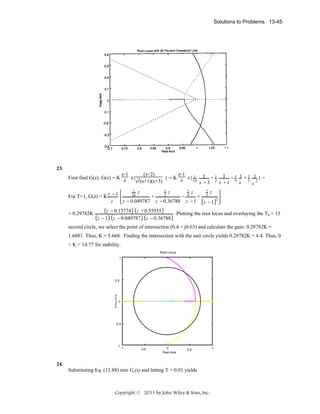 Solutions to Problems 13-45

23.
z-1
(s+2)
z-1
First find G(z). G(z) = K z z{ 2
} = K z z{ 1 1 + 1 1 − 5 1 + 2 1 } =
18
s (s+1)(s+3)
s +3 2 s +1 9 s 3 s 2
1 z
1 z
5 z
2 z
18
2
+
− 9
+ 3
For T=1, G(z) = K z − 1
z − 0.049787 z − 0.36788 z − 1 z − 1
z

= 0.29782K

2

z − 0.13774 z + 0.55935
. Plotting the root locus and overlaying the Ts = 15
z − 1 z − 0.049787 z − 0.36788

second circle, we select the point of intersection (0.4 + j0.63) and calculate the gain: 0.29782K =
1.6881. Thus, K = 5.668. Finding the intersection with the unit circle yields 0.29782K = 4.4. Thus, 0
< K < 14.77 for stability.
Root Locus
1

0.5

0

-0.5

-1

-1

-0.5

0
Real Axis

0.5

24.
Substituting Eq. (13.88) into Gc(s) and letting T = 0.01 yields

Copyright © 2011 by John Wiley & Sons, Inc.

1

 