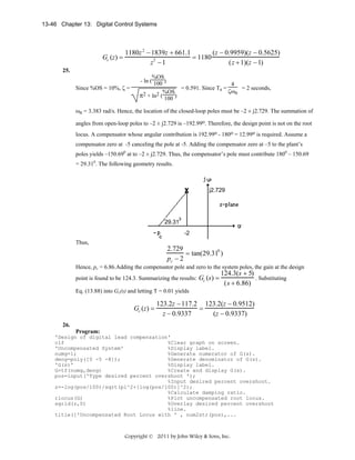 13-46 Chapter 13: Digital Control Systems

Gc (z) =

1180z 2 − 1839z + 661.1
(z − 0.9959)(z − 0.5625)
= 1180
2
z −1
(z + 1)(z − 1)

25.
Since %OS = 10%, ζ =

%OS
- ln ( 100 )
4
= 0.591. Since Ts =
= 2 seconds,
ζωn
2 + ln2 (%OS)
π
100

ωn = 3.383 rad/s. Hence, the location of the closed-loop poles must be –2 ± j2.729. The summation of
angles from open-loop poles to –2 ± j2.729 is –192.99o. Therefore, the design point is not on the root
locus. A compensator whose angular contribution is 192.99o - 180o = 12.99o is required. Assume a
compensator zero at -5 canceling the pole at -5. Adding the compensator zero at –5 to the plant’s
poles yields –150.690 at to –2 ± j2.729. Thus, the compensator’s pole must contribute 1800 – 150.69
= 29.310. The following geometry results.

j2.729

29.31
-2

Thus,

2.729
= tan(29.310 )
pc − 2
Hence, pc = 6.86.Adding the compensator pole and zero to the system poles, the gain at the design
point is found to be 124.3. Summarizing the results:

Gc (s) =

124.3(s + 5)
. Substituting
(s + 6.86)

Eq. (13.88) into Gc(s) and letting T = 0.01 yields

Gc (z) =

123.2z − 117.2 123.2(z − 0.9512)
=
z − 0.9337
(z − 0.9337)

26.
Program:
'Design of digital lead compensation'
clf
%Clear graph on screen.
'Uncompensated System'
%Display label.
numg=1;
%Generate numerator of G(s).
deng=poly([0 -5 -8]);
%Generate denominator of G(s).
'G(s)'
%Display label.
G=tf(numg,deng)
%Create and display G(s).
pos=input('Type desired percent overshoot ');
%Input desired percent overshoot.
z=-log(pos/100)/sqrt(pi^2+[log(pos/100)]^2);
%Calculate damping ratio.
rlocus(G)
%Plot uncompensated root locus.
sgrid(z,0)
%Overlay desired percent overshoot
%line.
title(['Uncompensated Root Locus with ' , num2str(pos),...

Copyright © 2011 by John Wiley & Sons, Inc.

 