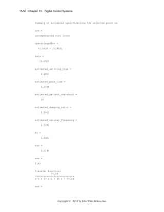 13-50 Chapter 13: Digital Control Systems

Summary of estimated specifications for selected point on
ans =
uncompensated root locus
operatingpoint =
-1.6630 + 2.2492i
gain =
75.6925
estimated_settling_time =
2.4053
estimated_peak_time =
1.3968
estimated_percent_overshoot =
10
estimated_damping_ratio =
0.5912
estimated_natural_frequency =
2.7972
Kv =
1.8923
ess =
0.5285
ans =
T(s)
Transfer function:
75.69
--------------------------s^3 + 13 s^2 + 40 s + 75.69
ans =

Copyright © 2011 by John Wiley & Sons, Inc.

 