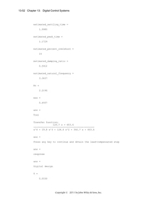 13-52 Chapter 13: Digital Control Systems

estimated_settling_time =
1.9985
estimated_peak_time =
1.1729
estimated_percent_overshoot =
10
estimated_damping_ratio =
0.5912
estimated_natural_frequency =
3.3437
Kv =
2.2190
ess =
0.4507
ans =
T(s)
Transfer function:
120.7 s + 603.6
-------------------------------------------s^4 + 19.8 s^3 + 128.4 s^2 + 392.7 s + 603.6
ans =
Press any key to continue and obtain the lead-compensated step
ans =
response
ans =
Digital design
T =
0.0100

Copyright © 2011 by John Wiley & Sons, Inc.

 