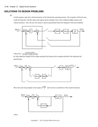 13-58 Chapter 13: Digital Control Systems

SOLUTIONS TO DESIGN PROBLEMS
27.
a. Push negative sign from vehicle dynamics to the left past the summing junction. The computer will be the area
inside the large box with the inputs and outputs shown sampled. G(s) is the combined rudder actuator and
vehicle dynamics. Also, the yaw rate sensor is shown equivalently before the integrator with unity feedback.

0.25(s+0.437)
where G(s) = (s+2)(s+1.29)(s+0.193) .
b. Add a phantom sampler at the output and push G(s) along with its sample and hold to the right past the
pickoff point.

G(s)
Move the outer-loop sampler to the output of s and write the z transforms of the transfer functions.

where

Copyright © 2011 by John Wiley & Sons, Inc.

 