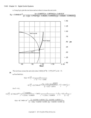 13-60 Chapter 13: Digital Control Systems
c. Using Ge(z), plot the root locus and see where it crosses the unit circle.

The root locus crosses the unit circle when 3.8642x10-5K = 5.797x10-4, or K = 15.
28.
a. First find G(z).
z-1
G(z) = K z z{

s

2

1
}
s + 7 s + 1220
2

7 s + 3.5 − 34.4 1207.8 − 7 1 + 1220 1 ) }
z-1
= K z z{6.7186x10-7(
2
2
s
s + 3.5 + 1207.8
s

For T = 0.1,
2

z + 0.66582 z
z
z
z
z-1
+ 7.8472 2
−7
+ 122
= K z {6.7186x107(7 2
z −1
z + 1.3316 z + 0.49659
z −1
z + 1.3316 z + 0.49659

G(z) = K 7.9405×10

−5

z + 0.63582 + 0.49355 i z + 0.63582 − 0.49355 i
z − 1 z + 0.66582 + 0.2308 i z + 0.66582 − 0.2308 i

Copyright © 2011 by John Wiley & Sons, Inc.

2

)}

 