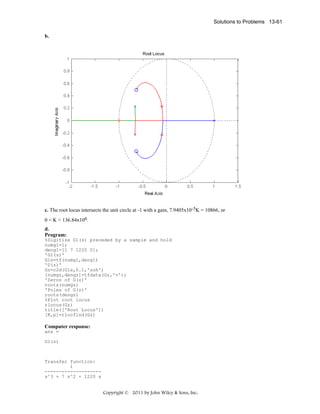 Solutions to Problems 13-61
b.

c. The root locus intersects the unit circle at -1 with a gain, 7.9405x10-5K = 10866, or
0 < K < 136.84x106.
d.
Program:
%Digitize G1(s) preceded by a sample and hold
numg1=1;
deng1=[1 7 1220 0];
'G1(s)'
G1s=tf(numg1,deng1)
'G(z)'
Gz=c2d(G1s,0.1,'zoh')
[numgz,dengz]=tfdata(Gz,'v');
'Zeros of G(z)'
roots(numgz)
'Poles of G(z)'
roots(dengz)
%Plot root locus
rlocus(Gz)
title(['Root Locus'])
[K,p]=rlocfind(Gz)

Computer response:
ans =
G1(s)

Transfer function:
1
-------------------s^3 + 7 s^2 + 1220 s

Copyright © 2011 by John Wiley & Sons, Inc.

 