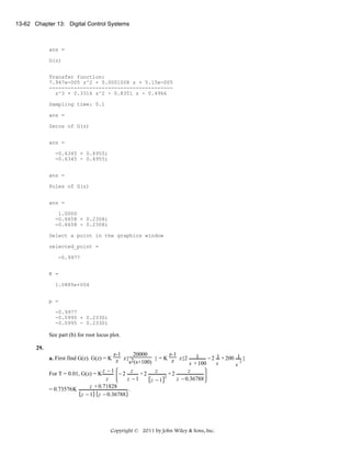 13-62 Chapter 13: Digital Control Systems

ans =
G(z)
Transfer function:
7.947e-005 z^2 + 0.0001008 z + 5.15e-005
---------------------------------------z^3 + 0.3316 z^2 - 0.8351 z - 0.4966
Sampling time: 0.1
ans =
Zeros of G(z)
ans =
-0.6345 + 0.4955i
-0.6345 - 0.4955i
ans =
Poles of G(z)
ans =
1.0000
-0.6658 + 0.2308i
-0.6658 - 0.2308i
Select a point in the graphics window
selected_point =
-0.9977
K =
1.0885e+004
p =
-0.9977
-0.0995 + 0.2330i
-0.0995 - 0.2330i

See part (b) for root locus plot.
29.
20000
z-1
z-1
} = K z z{2 1 − 2 1 + 200 1 }
a. First find G(z). G(z) = K z z{ 2
2
s (s+100)
s + 100
s
s
z
+2
For T = 0.01, G(z) = K z − 1 − 2 z + 2 z
2
z −1
z − 0.36788
z
z −1
z + 0.71828
.
= 0.73576 K
z − 1 z − 0.36788

Copyright © 2011 by John Wiley & Sons, Inc.

 