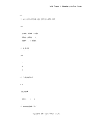 3-29 Chapter 3: Modeling in the Time Domain

b.
>> A=[-0.435 0.209 0.02; 0.268 -0.394 0; 0.227 0 -0.02]

A=

-0.4350

0.2090

0.0200

0.2680 -0.3940
0.2270

0

0 -0.0200

>> B = [1;0;0]

B=

1
0
0

>> C = [0.0003 0 0]

C=

1.0e-003 *

0.3000

0

0

>> [n,d]=ss2tf(A,B,C,0)

Copyright © 2011 by John Wiley & Sons, Inc.

 