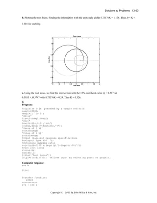 Solutions to Problems 13-63
b. Plotting the root locus. Finding the intersection with the unit circle yields 0.73576K = 1.178. Thus, 0 < K <

1.601 for stability.

c. Using the root locus, we find the intersection with the 15% overshoot curve (ζ = 0.517) at

0.5955 + j0.3747 with 0.73576K = 0.24. Thus K = 0.326.
d.
Program:
%Digitize G1(s) preceded by a sample and hold
numg1=20000;
deng1=[1 100 0];
'G1(s)'
G1s=tf(numg1,deng1)
'G(z)'
Gz=c2d(G1s,0.01,'zoh')
[numgz,dengz]=tfdata(Gz,'v');
'Zeros of G(z)'
roots(numgz)
'Poles of G(z)'
roots(dengz)
%Input transient response specifications
Po=input('Type %OS ');
%Determine damping ratio
z=(-log(Po/100))/(sqrt(pi^2+log(Po/100)^2))
%Plot root locus
rlocus(Gz)
zgrid(z,0)
title(['Root Locus'])
[K,p]=rlocfind(Gz) %Allows input by selecting point on graphic.

Computer response:
ans =
G1(s)
Transfer function:
20000
----------s^2 + 100 s

Copyright © 2011 by John Wiley & Sons, Inc.

 