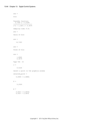 13-64 Chapter 13: Digital Control Systems

ans =
G(z)
Transfer function:
0.7358 z + 0.5285
---------------------z^2 - 1.368 z + 0.3679
Sampling time: 0.01
ans =
Zeros of G(z)
ans =
-0.7183
ans =
Poles of G(z)
ans =
1.0000
0.3679
Type %OS

15

z =
0.5169
Select a point in the graphics window
selected_point =
0.5949 + 0.3888i
K =
0.2509
p =
0.5917 + 0.3878i
0.5917 - 0.3878

Copyright © 2011 by John Wiley & Sons, Inc.

 