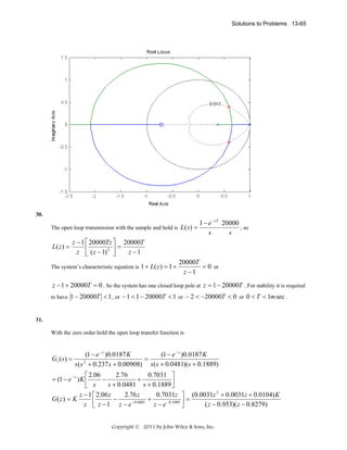Solutions to Problems 13-65

30.

The open loop transmission with the sample and hold is L( s ) =

L( z ) =

1 − e − sT 20000
, so
s
s

z − 1 ⎡ 20000Tz ⎤ 20000T
⎢
⎥=
z ⎣ ( z − 1) 2 ⎦
z −1

The system’s characteristic equation is 1 + L( z ) = 1 +

20000T
= 0 or
z −1

z − 1 + 20000T = 0 . So the system has one closed loop pole at z = 1 − 20000T . For stability it is required
to have 1 − 20000T < 1 , or − 1 < 1 − 20000T < 1 or − 2 < −20000T < 0 or 0 < T < 1m sec .

31.

With the zero order hold the open loop transfer function is

G1 ( s ) =

(1 − e − s )0.0187 K
(1 − e − s )0.0187 K
=
s( s 2 + 0.237 s + 0.00908) s( s + 0.0481)( s + 0.1889)

2.76
0.7031 ⎤
⎡ 2.06
= (1 − e − s ) K ⎢
−
+
s + 0.0481 s + 0.1889 ⎥
⎣ s
⎦
z − 1 ⎡ 2.06 z
2.76 z
0.7031z ⎤ (0.0031z 2 + 0.0031z + 0.0104) K
G( z) = K
−
+
=
z ⎢ z − 1 z − e −0.0481 z − e −0.1889 ⎥
( z − 0.953)( z − 0.8279)
⎣
⎦
Copyright © 2011 by John Wiley & Sons, Inc.

 
