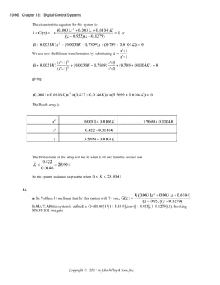 13-66 Chapter 13: Digital Control Systems

The characteristic equation for this system is:

1 + G( z) = 1 +

(0.0031z 2 + 0.0031z + 0.0104) K
= 0 or
( z − 0.953)( z − 0.8279)

(1 + 0.0031K ) z 2 + (0.0031K − 1.7809) z + (0.789 + 0.0104 K ) = 0
s '+1
We use now the bilinear transformation by substituting z =
s '−1
2
( s '+1)
s '+1
(1 + 0.0031K )
+ (0.0031K − 1.7809)
+ (0.789 + 0.0104 K ) = 0
2
s '−1
( s '−1)
giving

(0.0081 + 0.0166 K ) s ' 2 +(0.422 − 0.0146 K ) s '+(3.5699 + 0.0104 K ) = 0
The Routh array is

s'2

0.0081 + 0.0166 K

s'

0.422 − 0.0146 K

1

3.5699 + 0.0104 K

3.5699 + 0.0104 K

The first column of the array will be >0 when K>0 and from the second row

K<

0.422
= 28.9041
0.0146

So the system is closed loop stable when 0 < K < 28.9041 .

32.
a. In Problem 31 we found that for this system with T=1sec, G ( z ) =

K (0.0031z 2 + 0.0031z + 0.0104)
( z − 0.953)( z − 0.8279)

In MATLAB this system is defined as G=tf(0.0031*[1 1 3.3548],conv([1 -0.953],[1 -0.8279]),1). Invoking
SISOTOOL one gets

Copyright © 2011 by John Wiley & Sons, Inc.

 