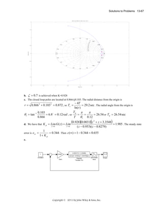 Solutions to Problems 13-67

Root Locus Editor for Open Loop 1 (OL1)
2

1.5

1
1.88

1.57

1.26
0.1

2.2

2.51

0.5

2.83
Imag Axis

0.942

0.2
0.3
0.4
0.5
0.6
0.7
0.8
0.9

0.628

0.314

3.14
3.14

0

2.83

-0.5

0.314

2.51

0.628

2.2

0.942
1.88

-1

1.57

1.26

-1.5

-2
-2

b.

-1.5

ζ = 0.7

-1

-0.5

0
Real Axis

0.5

1

1.5

2

is achieved when K=0.928

c. The closed loop poles are located at 0.866±j0.103. The radial distance from the origin is

− 4T
= 29.2 sec . The radial angle from the origin is
ln(r )
Tp π
π
0.103
θ1 = tan −1
= 6.8 o = 0.12rad , so
=
=
= 26.54 or T p = 26.54 sec
0.866
T θ1 0.12
r = 0.866 2 + 0.103 2 = 0.872 , so Ts =

d. We have that K p = Lim G ( z ) = Lim
z →1

error is e ss =

z →1

(0.928)(0.0031)(z 2 + z + 3.3548) = 1.905 . The steady state
( z − 0.953)( z − 0.8279)

1
= 0.344 . Then c(∞) = 1 − 0.344 = 0.655
1+ K p

e.

1

0.928

0.0031*[1 1 3.3548]
conv([1 -0.953],[1 -0.8279])(z)

Constant
Gain

Discrete
Transfer Fcn

Zero-Order
Hold

Copyright © 2011 by John Wiley & Sons, Inc.

Scope

 