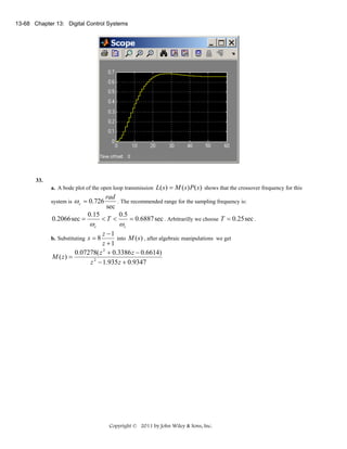 13-68 Chapter 13: Digital Control Systems

33.
a. A bode plot of the open loop transmission

L( s ) = M ( s) P ( s) shows that the crossover frequency for this

rad
. The recommended range for the sampling frequency is:
sec
0.15
0.5
0.2066 sec =
<T <
= 0.6887 sec . Arbitrarilly we choose T = 0.25 sec .

system is

ω c = 0.726
ωc

ωc

z −1
into M (s ) , after algebraic manipulations we get
z +1
0.07278( z 2 + 0.3386 z − 0.6614)
M ( z) =
z 2 − 1.935 z + 0.9347

b. Substituting s = 8

Copyright © 2011 by John Wiley & Sons, Inc.

 