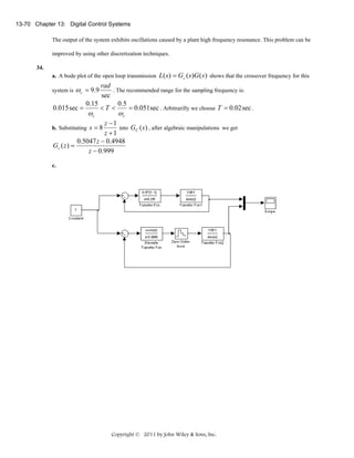 13-70 Chapter 13: Digital Control Systems

The output of the system exhibits oscillations caused by a plant high frequency resonance. This problem can be
improved by using other discretization techniques.
34.

a. A bode plot of the open loop transmission L( s ) = Gc ( s )G ( s ) shows that the crossover frequency for this

rad
. The recommended range for the sampling frequency is:
sec
0.15
0.5
0.015 sec =
<T <
= 0.051sec . Arbitrarilly we choose T = 0.02 sec .

system is

ω c = 9.9
ωc

ωc

z −1
into GC (s ) , after algebraic manipulations we get
z +1
0.5047 z − 0.4948
Gc ( z ) =
z − 0.999

b. Substituting s = 8

c.

Copyright © 2011 by John Wiley & Sons, Inc.

 