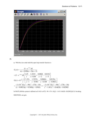 Solutions to Problems 13-71

35.
a. With the zero order hold the open loop transfer function is

G1 ( s ) =

(1 − e −0.5 s ) K
s ( s + 0.08)( s + 2)( s + 5)

⎡1.25 1.3233 0.0868 0.0136 ⎤
= (1 − e −0.5 s ) K ⎢
−
+
−
s + 0.08
s+2
s+5 ⎥
⎣ s
⎦
z − 1 ⎡1.25 z 1.3233 z
0.0868 z
0.0136 z ⎤
G( z) = K
⎢ z − 1 − z − 0.961 + z − 0.368 − z − 0.0821⎥
z ⎣
⎦
=

− 1 × 10 − 4 K ( z 3 − 94 z 2 − 174 z − 16)
− 1 × 10 − 4 K ( z 3 − 94 z 2 − 174 z − 16)
== 3
( z − 0.0821)( z − 0.368)( z − 0.961)
z − 1.411z 2 + 0.4628 z − 0.02903

In MATLAB this system is defined as G=tf(-1e-4*[1 -94 -174 -16],[1 -1.411 0.4628 -0.02903]),0.5). Invoking
SISOTOOL one gets

Copyright © 2011 by John Wiley & Sons, Inc.

 