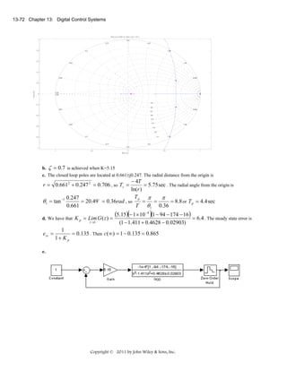 13-72 Chapter 13: Digital Control Systems

Root Locus Editor for Open Loop 1 (OL1)
1

3.14
3.77

0.8

2.51

4.4

1.88

0.6
5.03

1.26

0.4

5.65

0.628

Imag Axis

0.2

6.28
6.28

0

0.9
-0.2
0.8
0.628

5.65
0.7
0.6

-0.4

0.5
0.4

5.03
-0.6

1.26

0.3
0.2
4.4

-0.8

1.88

0.1

3.77

2.51
3.14

-1
-1

b.

ζ = 0.7

-0.5

0
Real Axis

0.5

1

is achieved when K=5.15

c. The closed loop poles are located at 0.661±j0.247. The radial distance from the origin is

− 4T
= 5.75 sec . The radial angle from the origin is
ln(r )
Tp π
0.247
π
θ1 = tan −1
= 20.49 o = 0.36rad , so
=
=
= 8.8 or T p = 4.4 sec
T θ1 0.36
0.661
r = 0.6612 + 0.247 2 = 0.706 , so Ts =

d. We have that K p = Lim G ( z ) =
z →1

e ss =

(5.15)(− 1 × 10 −4 )(1 − 94 − 174 − 16) = 6.4 . The steady state error is
(1 − 1.411 + 0.4628 − 0.02903)

1
= 0.135 . Then c(∞) = 1 − 0.135 = 0.865
1+ K p

e.

Copyright © 2011 by John Wiley & Sons, Inc.

 
