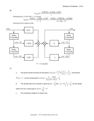 Solutions to Problems 13-73
36.

GPID(s) =

0.5857(s + 0.19)(s + 0.01)
.
s

Substituting Eq. (13.88) with T = 1/3 second,

3.632z 2 − 7.028z + 3.397 3.632(z − 0.9967)(z − 0.9386)
Gc (z) =
=
2
z −1
(z + 1)(z − 1)

Drawing the flow diagram yields

3.632

-7.028

0

3.397

-1

T = 1/3 second
37.

z −1 ⎧ 1 ⎫
T
. The desired 
Z⎨ 2⎬=
z
⎩ s ⎭ z −1
1
T ( z)
1
T ( z ) = z −1 , so the compensator is  Gc ( z ) =
=  
Gp ( z) 1 − T ( z) T

a.

The pulse transfer function for the plant is  G p ( z ) =

b.

The steady state error constant is given by  K v =

state error for a ramp input is  e(∞) =
c.

1
1
1
= . So the steady 
lim z −1 ( z − 1)
T
z −1 T

1
=T  
Kp

The simulations diagram is shown next 

Copyright © 2011 by John Wiley & Sons, Inc.

 