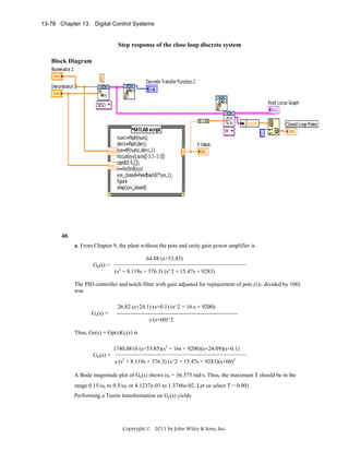 13-78 Chapter 13: Digital Control Systems

Step response of the close loop discrete system
Block Diagram

40.
a. From Chapter 9, the plant without the pots and unity gain power amplifier is

64.88 (s+53.85)
Gp(s) =

(s2 + 8.119s + 376.3) (s^2 + 15.47s + 9283)

The PID controller and notch filter with gain adjusted for replacement of pots (i.e. divided by 100)
was

Gc(s) =

26.82 (s+24.1) (s+0.1) (s^2 + 16.s + 9200)
--------------------------------------------------------------s (s+60)^2

Thus, Ge(s) = Gp(s)Gc(s) is
1740.0816 (s+53.85)(s2 + 16s + 9200)(s+24.09)(s+0.1)
Get(s) =

s (s2 + 8.119s + 376.3) (s^2 + 15.47s + 9283)(s+60)2

A Bode magnitude plot of Ge(s) shows ωc = 36.375 rad/s. Thus, the maximum T should be in the
range 0.15/ωc to 0.5/ωc or 4.1237e-03 to 1.3746e-02. Let us select T = 0.001.
Performing a Tustin transformation on Gc(s) yields

Copyright © 2011 by John Wiley & Sons, Inc.

 