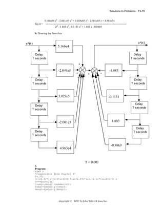 Solutions to Problems 13-79

5.166e04 z4 - 2.041e05 z3 + 3.029e05 z2 - 2.001e05 z + 4.963e04
Gc(z) = -----------------------------------------------------------------------------------------Z4 - 1.883 z3 - 0.1131 z2 + 1.883 z - 0.8869
b. Drawing the flowchart

5.166e4

-2.041e5

-1.883
+ ++

- --

3.029e5

-0.1131

1.883

-2.001e5

-0.8869

4.963e4

T = 0.001
c.
Program:
syms s
'Compensator from Chapter 9'
T=.001
Gc=26.82*(s^2+16*s+9200)*(s+24.09)*(s+.1)/(s*((s+60)^2));
Gc=vpa(Gc,4);
[numgc,dengc]=numden(Gc);
numgc=sym2poly(numgc);
dengc=sym2poly(dengc);

Copyright © 2011 by John Wiley & Sons, Inc.

 
