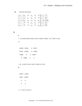 3-31 Chapter 3: Modeling in the Time Domain

25.

By direct observation

&
⎡ x0 ⎤ ⎡ a 00
⎢ x ⎥ ⎢a
&
⎢ 1 ⎥ ⎢ 10
&
⎢ x 2 ⎥ = ⎢a 20
⎢ ⎥ ⎢
&
⎢ x3 ⎥ ⎢ 0
⎢ x4 ⎥ ⎢ 0
⎣& ⎦ ⎣

0

a 02

0

a11

a12

0

a 21

a 22

a 23

0

a32

a33

0

a 42

0

0 ⎤ ⎡ x0 ⎤ ⎡1⎤
0 ⎥ ⎢ x1 ⎥ ⎢0⎥
⎥⎢ ⎥ ⎢ ⎥
a 24 ⎥ ⎢ x 2 ⎥ + ⎢0⎥ d 0
⎥⎢ ⎥ ⎢ ⎥
0 ⎥ ⎢ x 3 ⎥ ⎢0 ⎥
a 44 ⎥ ⎢ x 4 ⎥ ⎢0⎥
⎦⎣ ⎦ ⎣ ⎦

26.
a.
>> A=[-0.038 0.896 0 0.0015; 0.0017 -0.092 0 -0.0056; 1 0 0 -3.086; 0 1 0 0]
A=

-0.0380

0.8960

0

0.0017 -0.0920
1.0000
0

0
1.0000

0.0015

0 -0.0056
0 -3.0860
0

0

>> B = [-0.0075 -0.023; 0.0017 -0.0022; 0 0; 0 0]
B=

-0.0075 -0.0230
0.0017 -0.0022
0

0

0

0

>> C = [0 0 1 0; 0 0 0 1]

Copyright © 2011 by John Wiley & Sons, Inc.

 
