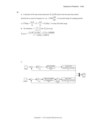 Solutions to Problems 13-83

41.
a. A bode plot of the open loop transmission Gc ( s ) P ( s ) shows that the open loop transfer

function has a crossover frequency of
is 3.75day =

0.15

ωc

<T <

b. We substitute s =

Gc ( z ) =

0.5

ωc

ω c = 0.04

rad
. A convenient range for sampling periods
day

= 12.5day . T=8 days fall within range.

1 z −1
into Gc (s ) we get
4 z +1

− 2 × 10 −4 (1.145 z 2 − 1.71z + 0.8489)
z 2 − 1.852 z + 0.8519

c.

Copyright © 2011 by John Wiley & Sons, Inc.

 