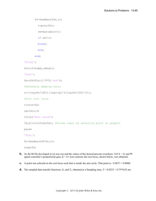 Solutions to Problems 13-85

Tz=feedback(Gz,1);
r=pole(Tz);
rm=max(abs(r));
if rm<=1;
break;
end;
end;
'G1(s)';
G1s=tf(numg1,deng1);
'G(z)';
Gz=c2d(G1s,0.75*T,'zoh');
%Determine damping ratio
z=(-log(Po/100))/(sqrt(pi^2+log(Po/100)^2));
%Plot root locus
rlocus(Gz)
zgrid(z,0)
title('Root Locus')
[K,p]=rlocfind(Gz); %Allows input by selecting point on graphic
pause
'T(z)';
Tz=feedback(K*Gz,1);
step(Tz)

b. As the M-file developed in (a) was run and the values of the desired percent overshoot, %O.S. = 0, and PI
speed controller’s proportional gain, K = 61 were entered, the root locus, shown below, was obtained.

c. A point was selected on the root locus such that is inside the unit circle. That point is: 0.9837 + 0.0000i
d. The sampled data transfer functions, Gz and Tz, obtained at a Sampling time, T = 0.0225 = 0.75*0.03 are:

Copyright © 2011 by John Wiley & Sons, Inc.

 