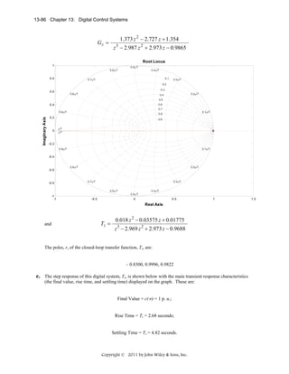 13-86 Chapter 13: Digital Control Systems

1.373 z 2 − 2.727 z + 1.354

Gz =

z 3 − 2.987 z 2 + 2.973 z − 0.9865
Root Locus

1
0.6π/T

0.8

0.5π/T

0.4π/T
0.1

0.7π/T

0.3π/T

0.2
0.3

0.6

0.8π/T

0.2π/T

0.4
0.5

0.4

0.6
0.7

Imaginary Axis

0.9π/T

0

0.1π/T

0.8

0.2

0.9
π/T
π/T

-0.2
0.9π/T

0.1π/T

-0.4

-0.6

-0.8

0.8π/T

0.2π/T

0.7π/T

0.3π/T
0.6π/T

-1
-1

-0.5

0.5π/T

0.4π/T

0

0.5

1

Real Axis

and

Tz =

0.018 z 2 − 0.03575 z + 0.01775
z 3 − 2.969 z 2 + 2.973 z − 0.9688

The poles, r, of the closed-loop transfer function, Tz, are:

– 0.8300, 0.9996, 0.9822

e. The step response of this digital system, Tz, is shown below with the main transient response characteristics
(the final value, rise time, and settling time) displayed on the graph. These are:
Final Value = c(∞) = 1 p. u.;

Rise Time = Tr = 2.68 seconds;

Settling Time = Ts = 4.82 seconds.

Copyright © 2011 by John Wiley & Sons, Inc.

1.5

 