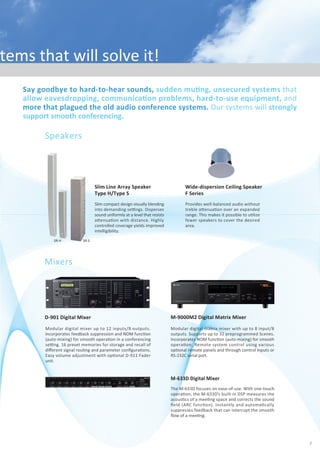 Say goodbye to hard-to-hear sounds, sudden muƟng, unsecured systems that
allow eavesdropping, communicaƟon problems, hard-to-use equipment, and
more that plagued the old audio conference systems. Our systems will strongly
support smooth conferencing.
Clear sound reproducƟon is achieved with TOA high quality
conference and audio systems. BoasƟng compact size and simple
setup, they work in even the smallest of conference rooms.
TOA has conference and audio systems that will solve it!
CommunicaƟon Issues?Products
Speakers
Wide-dispersion Ceiling Speaker
F Series
Provides well-balanced audio without
treble aƩenuaƟon over an expanded
range. This makes it possible to uƟlize
fewer speakers to cover the desired
area.
Mixers
M-633D Digital Mixer
The M-633D focuses on ease-of-use. With one-touch
operaƟon, the M-633D’s built-in DSP measures the
acousƟcs of a meeƟng space and corrects the sound
ﬁeld (ARC funcƟon). Instantly and automaƟcally
suppresses feedback that can interrupt the smooth
ﬂow of a meeƟng.
M-9000M2 Digital Matrix Mixer
Modular digital matrix mixer with up to 8 input/8
outputs. Supports up to 32 preprogrammed Scenes.
Incorporates NOM funcƟon (auto-mixing) for smooth
operaƟon. Remote system control using various
opƟonal remote panels and through control inputs or
RS-232C serial port.
D-901 Digital Mixer
Modular digital mixer up to 12 inputs/8 outputs.
Incorporates feedback suppression and NOM funcƟon
(auto-mixing) for smooth operaƟon in a conferencing
seƫng. 16 preset memories for storage and recall of
diﬀerent signal rouƟng and parameter conﬁguraƟons.
Easy volume adjustment with opƟonal D-911 Fader
unit.
SR-H SR-S
Slim Line Array Speaker
Type H/Type S
Slim compact design visually blending
into demanding seƫngs. Disperses
sound uniformly at a level that resists
aƩenuaƟon with distance. Highly
controlled coverage yields improved
intelligibility.
Wired microphones ideal for
speech applicaƟons. Electret
condenser microphone element
with cardioid paƩern for focused
pickup. Wide frequency range for
well balanced sound with clarity
and a saƟsfying tonal response.
Condenser Microphones
EM-600/700/800
Stable operaƟon thanks to TOA's
proprietary diversity system.
Electret condenser microphones
available in handheld and lavalier
types. Long baƩery life: over 10
hours with single AA baƩery.
UHF Wireless Microphone
System 5000 Series
with cardioid paƩern for focused
pickup. Wide frequency range for
well balanced sound with clarity
and a saƟsfying tonal response.
available in handheld and lavalier
types. Long baƩery life: over 10
hours with single AA baƩery.
Wi d i h id l f
Condenser Microphones
EM-600/700/800
St bl Ɵ th k t TOA'
UHF Wireless Microphone
System 5000 Series
Microphones
EM-700
EM-600
EM-800
Conference
Systems
Conference System
TS-770 Series
Compact and easy-to-use conference system. Supports
system expansion of up to 210 Chairman/Delegate
units.Thesystemfeaturesremote conferencing, system
test funcƟon and all-mic-on funcƟon for recording.
Infrared Wireless Conference System
TS-800/900 Series
The wireless conference system provides ﬂexible
adaptaƟon to diverse styles of conferences. Both are
highly secure systems that prevent eavesdropping and are
easy to set up. Expandable to up to 96 Chairman/Delegate
units(TS-800: up to 64 units). Includes voƟng funcƟon and
simultaneous translaƟon channel(TS-900 only).
Incorporates enhancing features for
conﬁdenƟality and interference-free
communicaƟon. Stable transmission
thankstoawidevarietyofreceivers.8
hoursoperaƟonwithtwoAAbaƩeries.
Infrared Wireless
Microphone System
Amplifers
MulƟ-channel Power Ampliﬁer
DA Series
This model can be neatly placed inside a controldesk
and oﬀers high eﬃciency, high durability, and high
reliability.
DA-250F/FH
DA-250D/DH
DA-550F/DA-500FH
1 2
 