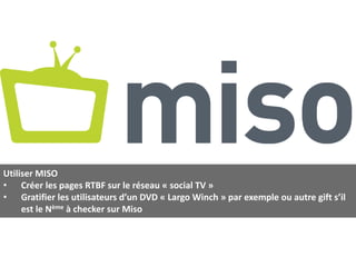 Utiliser MISO
• Créer les pages RTBF sur le réseau « social TV »
• Gratifier les utilisateurs d’un DVD « Largo Winch » par exemple ou autre gift s’il
     est le Nème à checker sur Miso
 