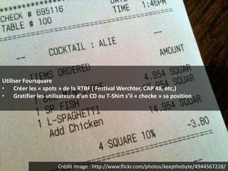Utiliser Foursquare
• Créer les « spots » de la RTBF ( Festival Werchter, CAP 48, etc,)
• Gratifier les utilisateurs d’un CD ou T-Shirt s’il « checke » sa position




                      Crédit Image : http://www.flickr.com/photos/keepthebyte/4944567228/
 
