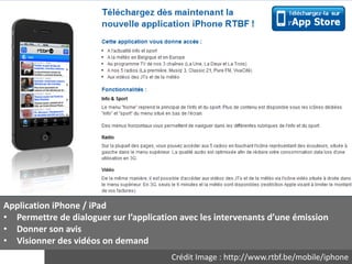 Application iPhone / iPad
• Permettre de dialoguer sur l’application avec les intervenants d’une émission
• Donner son avis
• Visionner des vidéos on demand
                                        Crédit Image : http://www.rtbf.be/mobile/iphone
 