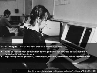 Desktop Widgets - La RTBF ? Partout chez vous, même au bureau !

•   Placer de l’information à destination de tout public sur son « bureau de travail virtuel »
•   Paramétrable individuellement
•   Dépêches sportives, politiques, économiques, mobilité, financières, météo, info traffic, etc.




                             Crédit Image : http://www.flickr.com/photos/lselibrary/4401344940/
 