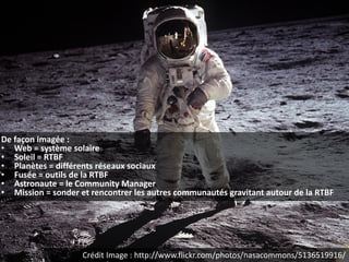 De façon imagée :
• Web = système solaire
• Soleil = RTBF
• Planètes = différents réseaux sociaux
• Fusée = outils de la RTBF
• Astronaute = le Community Manager
• Mission = sonder et rencontrer les autres communautés gravitant autour de la RTBF




                    Crédit Image : http://www.flickr.com/photos/nasacommons/5136519916/
 