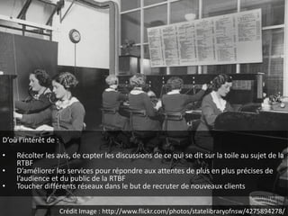 D’où l’intérêt de :
•   Récolter les avis, de capter les discussions de ce qui se dit sur la toile au sujet de la
    RTBF
•   D’améliorer les services pour répondre aux attentes de plus en plus précises de
    l’audience et du public de la RTBF
•   Toucher différents réseaux dans le but de recruter de nouveaux clients


                      Crédit Image : http://www.flickr.com/photos/statelibraryofnsw/4275894278/
 