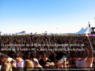La communauté de la RTBF se trouve partout, même en
dehors de la toile, « IRL », dans les concerts, les festivals




                  Crédit Image : http://www.flickr.com/photos/laubarnes/5449810523/
 