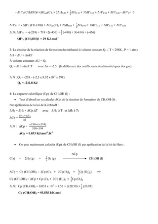 - ∆H°f (CH3OH)l +∆Hsub(C)s + 2∆HH-H +		
ଵ
ଶ
∆HO=O + 3∆H°C-H + ∆H°C-O + ∆H°O-H - ∆H°V= 0
∆H°V = - ∆H°f (CH3OH)l + ∆Hsub(C)s + 2∆HH-H +
ଵ
ଶ
∆HO=O + 3∆H°C-H + ∆H°C-O + ∆H°O-H
A.N: ∆H°V = -(-239) + 718 +2(-436) +
ଵ
ଶ
(-498) + 3(-414) + (-456)
∆H°V (CH3OH)l = 29 KJ.mol-1
3- La chaleur de la réaction de formation du méthanol à volume constant Qv ( T = 298K , P = 1 atm)
∆H = ∆U + ∆nRT
À volume constant: ∆U = Qv
Qv = ∆H –∆n.R.T avec ∆n = -2.5 (la différence des coefficients stœchiométriques des gaz)
A.N : Qv = -239 – (-2,5 x 8.32 x10-3
x 298)
Qv = -232,8 KJ
4- La capacité calorifique (Cp) de CH3OH (l) :
• Tout d’abord on va calculer ∆Cp de la réaction de formation de CH3OH (l) :
Par application de la loi de Kirchhoff :
∆H2 = ∆H1 + ∆Cp.∆T avec ∆H1 à T1 et ∆H2 à T2
∆Cp =
∆ୌమି∆ୌభ
∆୘
A.N : ∆Cp =		
ିଶଷ଼ିሺିଶଷଽሻ
ଷଶ଼ିଶଽ଼
∆Cp = 0.033 KJ.mol-1
.K-1
• On peut maintenant calculer (Cp) de CH3OH (l) par application de la loi de Hess :
∆Cp
C(s) + 2H2 (g) +
ଵ
ଶ
O2 (g) CH3OH (l)
∆Cp = Cp (CH3OH)l - (Cp (C)s + 2Cp(H2)g +
ଵ
ଶ
Cp (O2)g) =˃
Cp (CH3OH)l = ∆Cp + Cp (C)s + 2Cp (H2)g +
ଵ
ଶ
Cp (O2)g
A.N: Cp (CH3OH)l = 0.033 x 10-3
+ 8.56 + 2(20.59) +
ଵ
ଶ
(20.93)
Cp (CH3OH)l = 93.535 J/K.mol
 